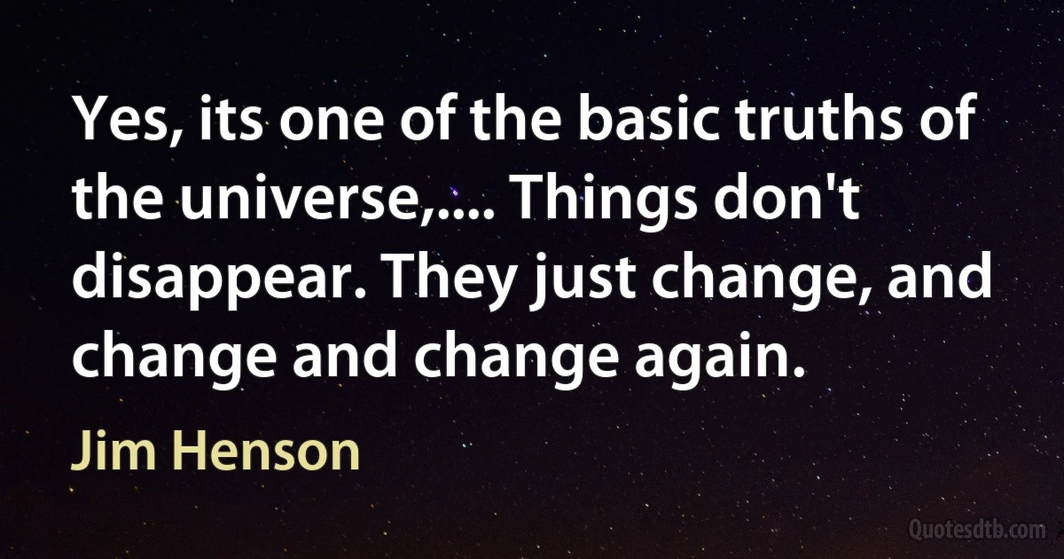 Yes, its one of the basic truths of the universe,.... Things don't disappear. They just change, and change and change again. (Jim Henson)