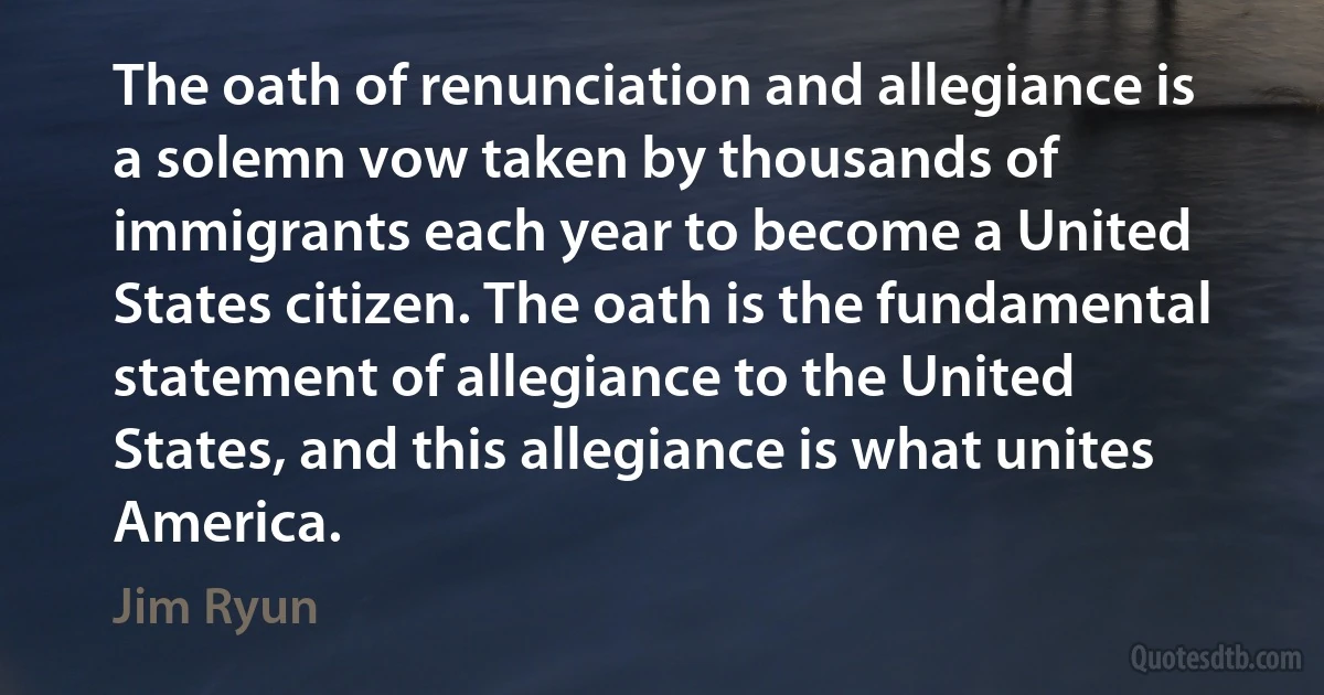 The oath of renunciation and allegiance is a solemn vow taken by thousands of immigrants each year to become a United States citizen. The oath is the fundamental statement of allegiance to the United States, and this allegiance is what unites America. (Jim Ryun)