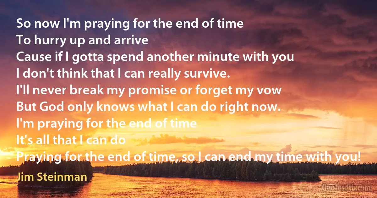 So now I'm praying for the end of time
To hurry up and arrive
Cause if I gotta spend another minute with you
I don't think that I can really survive.
I'll never break my promise or forget my vow
But God only knows what I can do right now.
I'm praying for the end of time
It's all that I can do
Praying for the end of time, so I can end my time with you! (Jim Steinman)