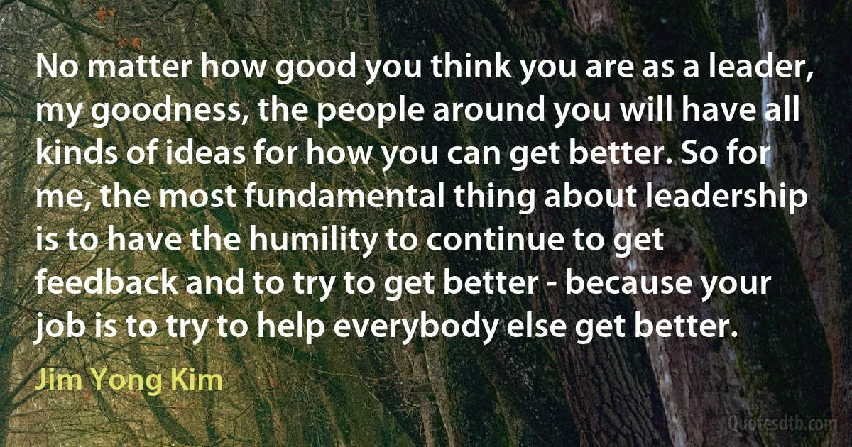 No matter how good you think you are as a leader, my goodness, the people around you will have all kinds of ideas for how you can get better. So for me, the most fundamental thing about leadership is to have the humility to continue to get feedback and to try to get better - because your job is to try to help everybody else get better. (Jim Yong Kim)