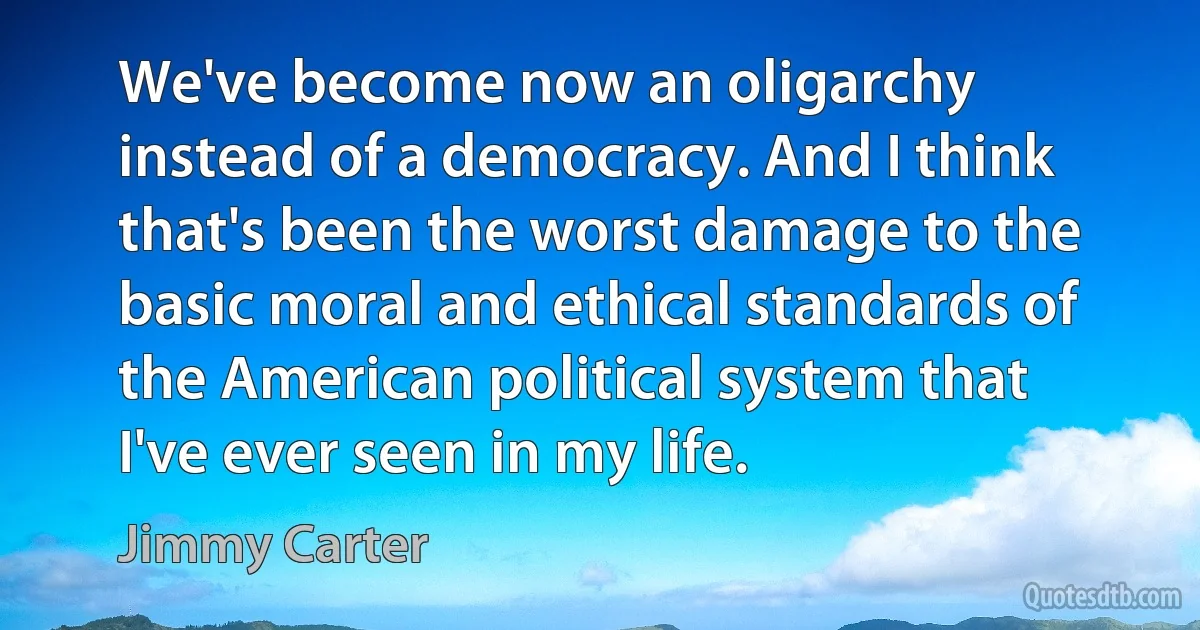 We've become now an oligarchy instead of a democracy. And I think that's been the worst damage to the basic moral and ethical standards of the American political system that I've ever seen in my life. (Jimmy Carter)