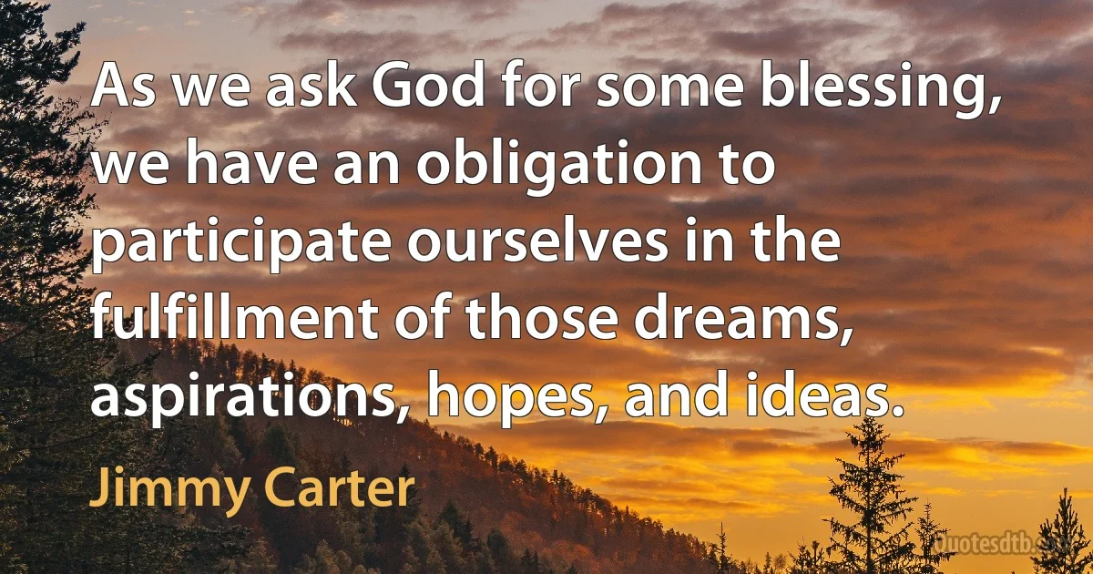 As we ask God for some blessing, we have an obligation to participate ourselves in the fulfillment of those dreams, aspirations, hopes, and ideas. (Jimmy Carter)