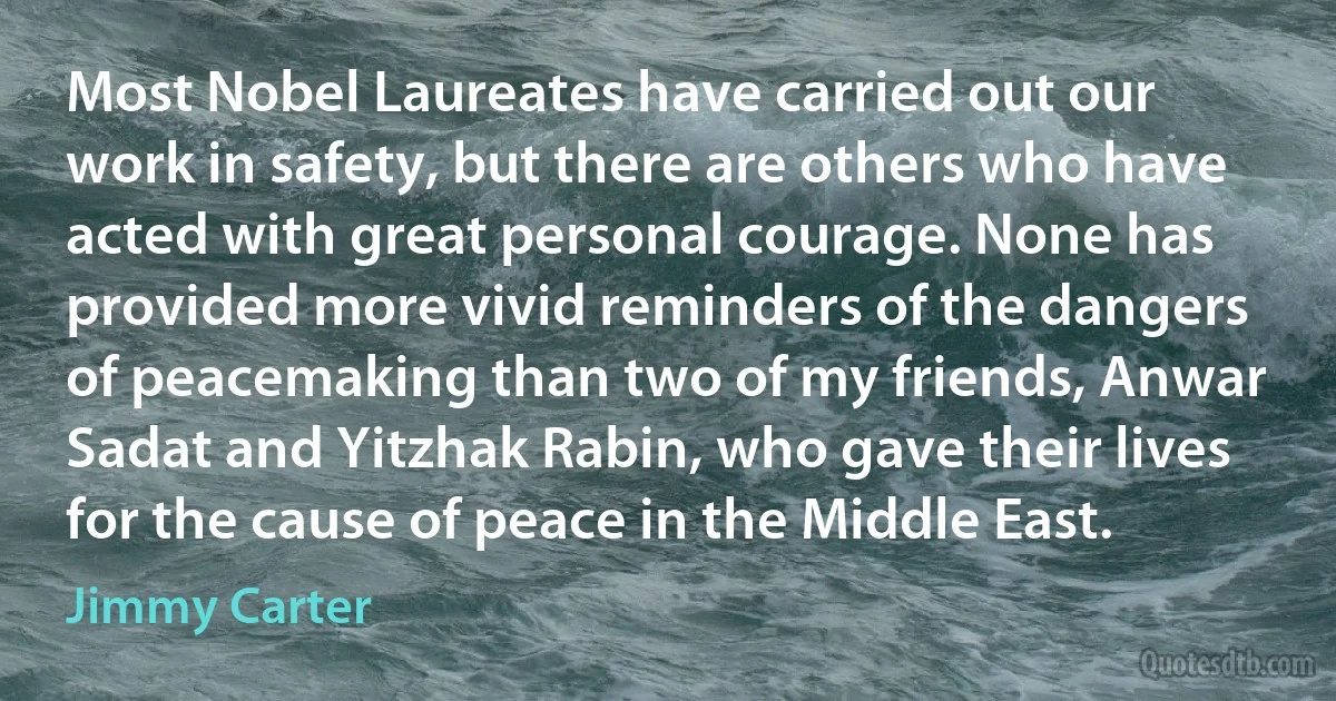 Most Nobel Laureates have carried out our work in safety, but there are others who have acted with great personal courage. None has provided more vivid reminders of the dangers of peacemaking than two of my friends, Anwar Sadat and Yitzhak Rabin, who gave their lives for the cause of peace in the Middle East. (Jimmy Carter)