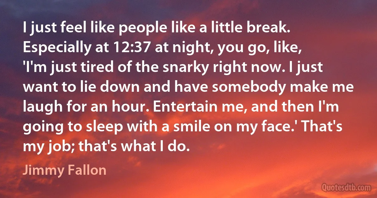 I just feel like people like a little break. Especially at 12:37 at night, you go, like, 'I'm just tired of the snarky right now. I just want to lie down and have somebody make me laugh for an hour. Entertain me, and then I'm going to sleep with a smile on my face.' That's my job; that's what I do. (Jimmy Fallon)