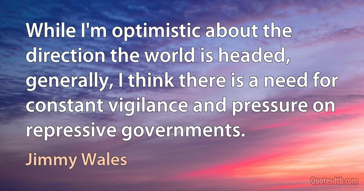 While I'm optimistic about the direction the world is headed, generally, I think there is a need for constant vigilance and pressure on repressive governments. (Jimmy Wales)