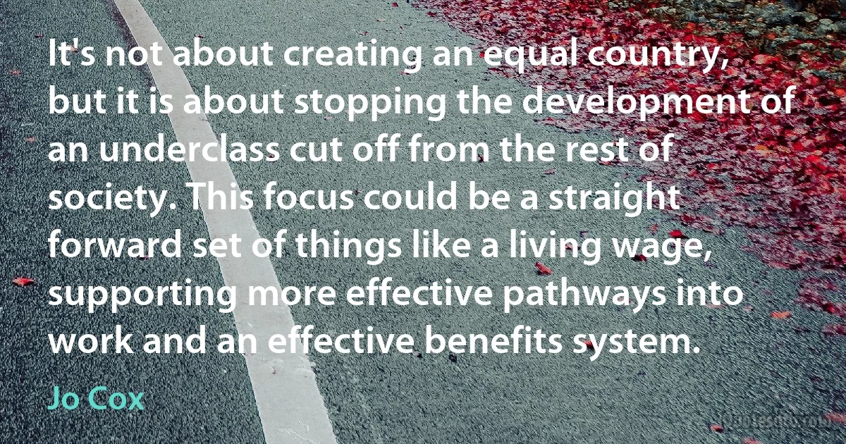 It's not about creating an equal country, but it is about stopping the development of an underclass cut off from the rest of society. This focus could be a straight forward set of things like a living wage, supporting more effective pathways into work and an effective benefits system. (Jo Cox)