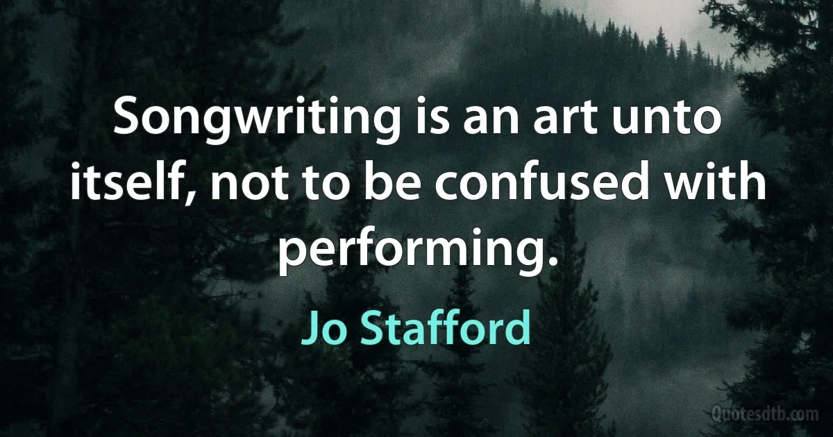 Songwriting is an art unto itself, not to be confused with performing. (Jo Stafford)