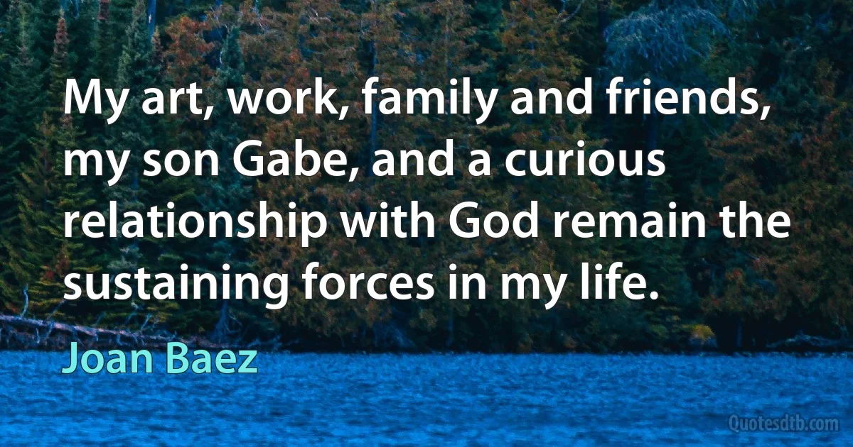 My art, work, family and friends, my son Gabe, and a curious relationship with God remain the sustaining forces in my life. (Joan Baez)