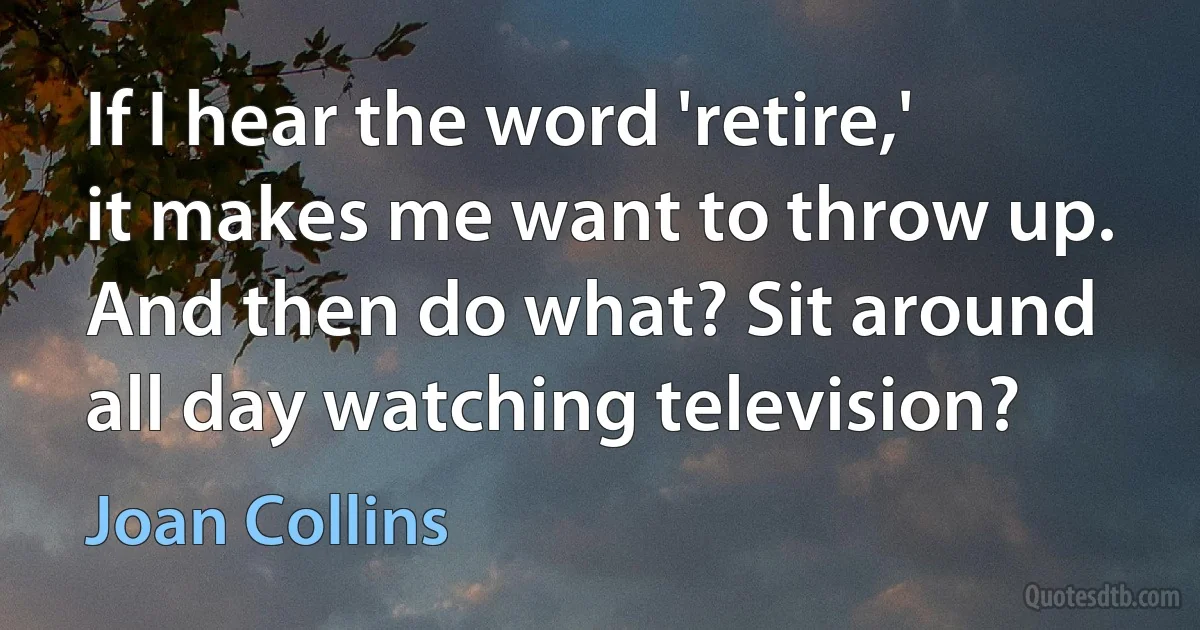 If I hear the word 'retire,' it makes me want to throw up. And then do what? Sit around all day watching television? (Joan Collins)