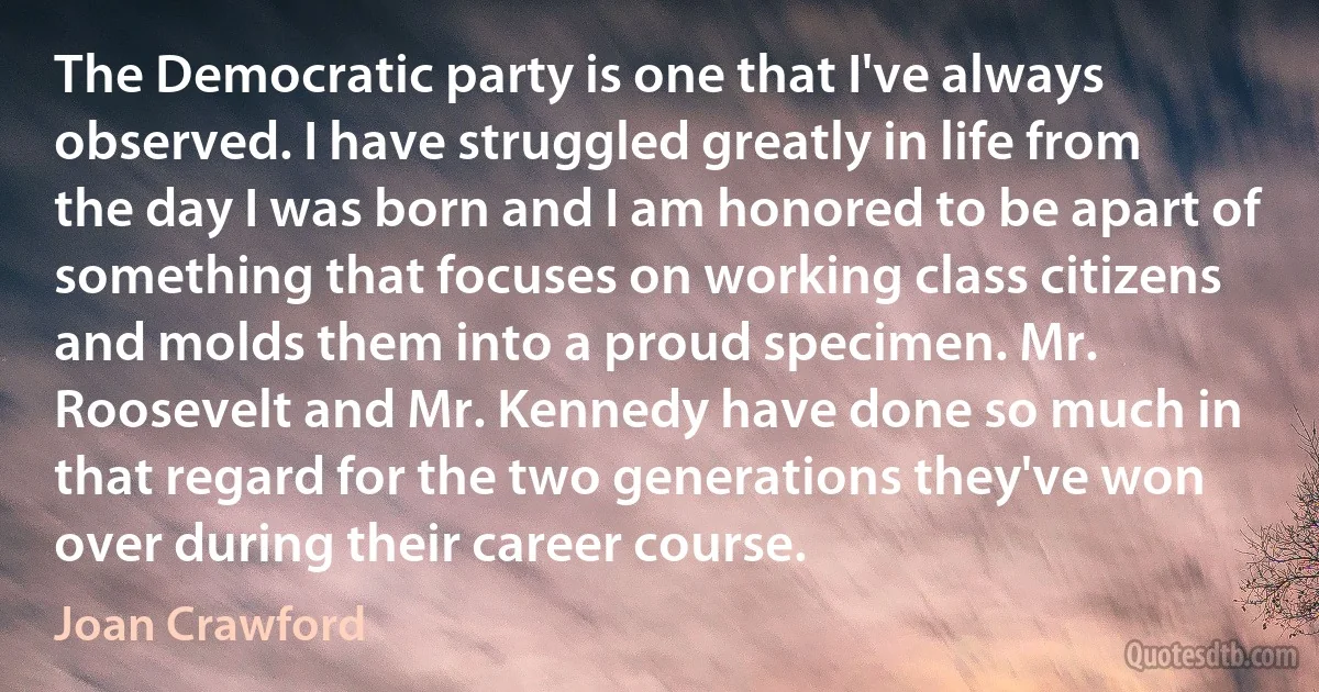 The Democratic party is one that I've always observed. I have struggled greatly in life from the day I was born and I am honored to be apart of something that focuses on working class citizens and molds them into a proud specimen. Mr. Roosevelt and Mr. Kennedy have done so much in that regard for the two generations they've won over during their career course. (Joan Crawford)