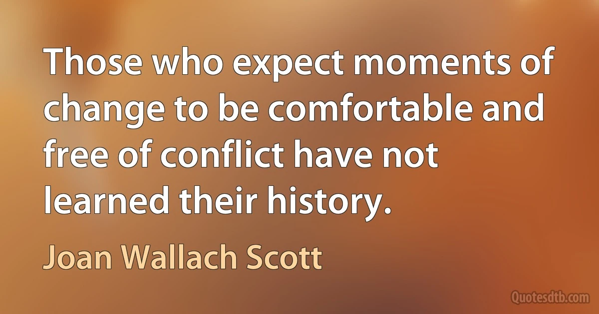 Those who expect moments of change to be comfortable and free of conflict have not learned their history. (Joan Wallach Scott)