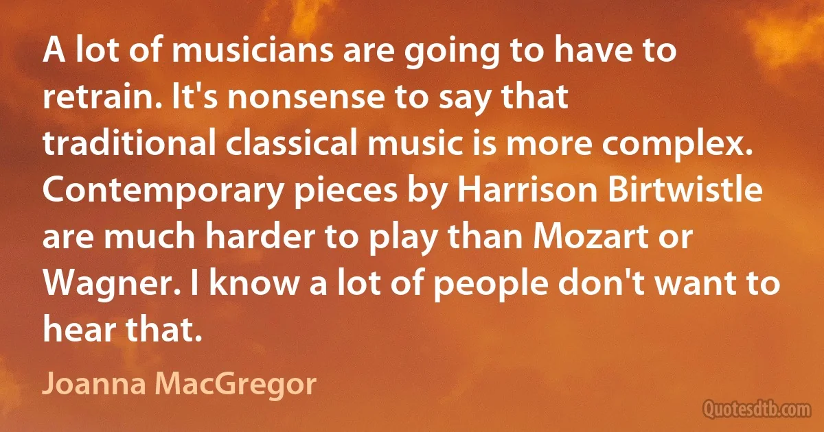 A lot of musicians are going to have to retrain. It's nonsense to say that traditional classical music is more complex. Contemporary pieces by Harrison Birtwistle are much harder to play than Mozart or Wagner. I know a lot of people don't want to hear that. (Joanna MacGregor)