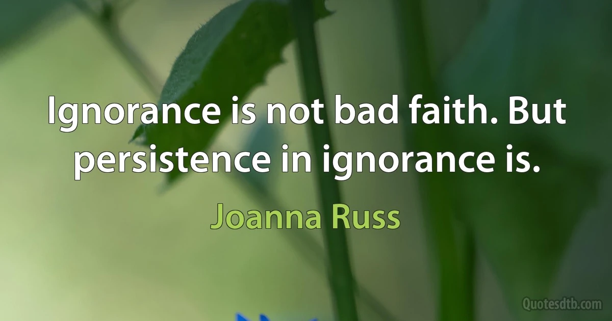 Ignorance is not bad faith. But persistence in ignorance is. (Joanna Russ)