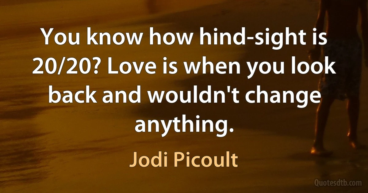 You know how hind-sight is 20/20? Love is when you look back and wouldn't change anything. (Jodi Picoult)