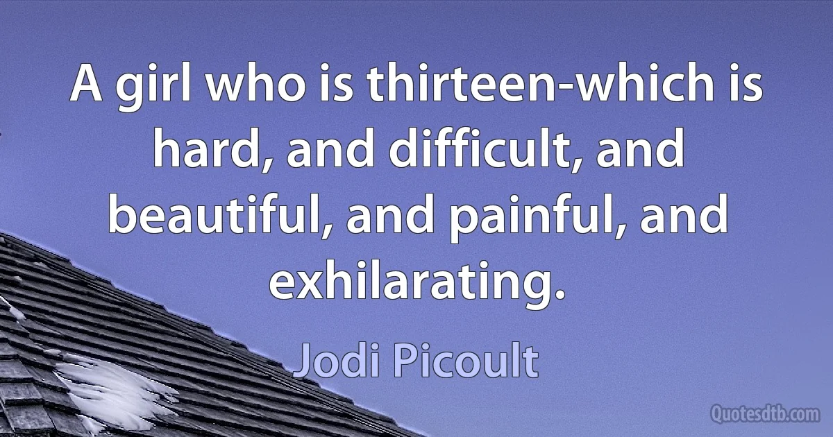 A girl who is thirteen-which is hard, and difficult, and beautiful, and painful, and exhilarating. (Jodi Picoult)