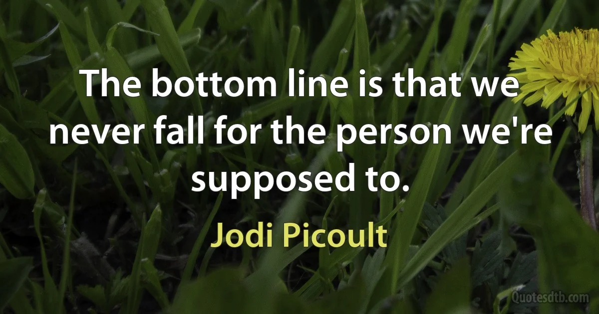 The bottom line is that we never fall for the person we're supposed to. (Jodi Picoult)