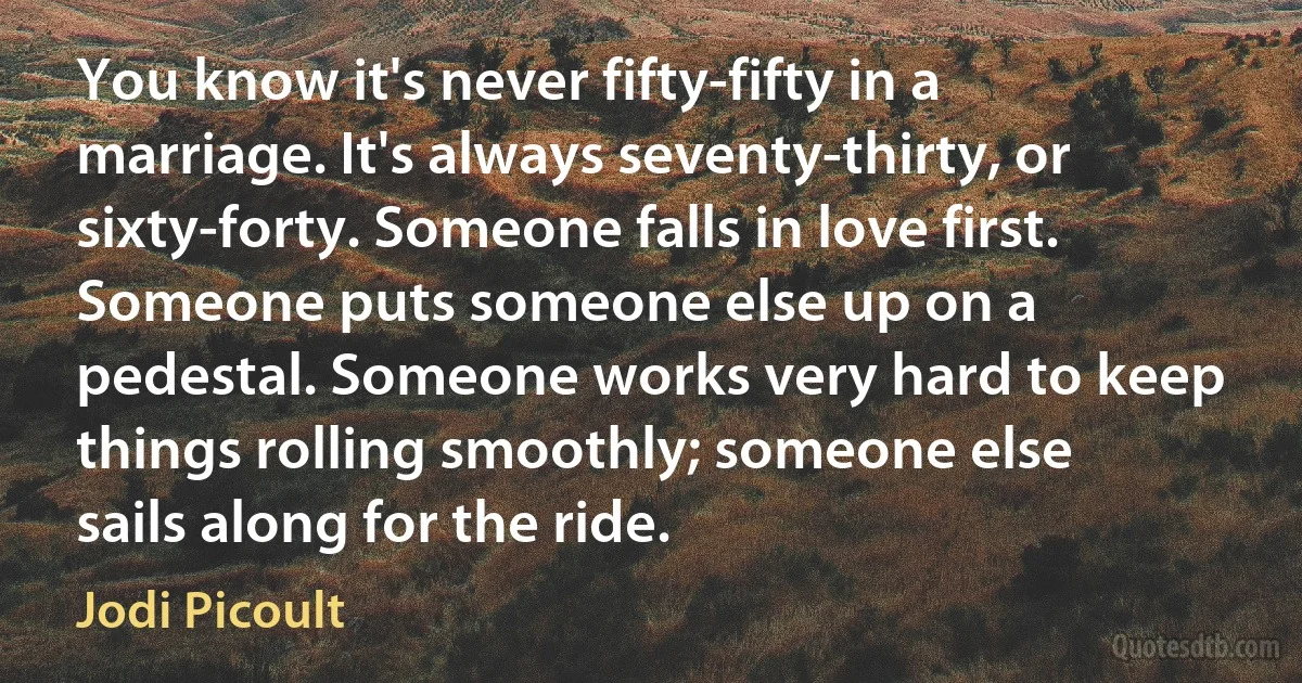 You know it's never fifty-fifty in a marriage. It's always seventy-thirty, or sixty-forty. Someone falls in love first. Someone puts someone else up on a pedestal. Someone works very hard to keep things rolling smoothly; someone else sails along for the ride. (Jodi Picoult)