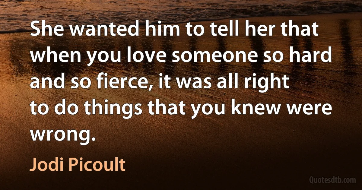 She wanted him to tell her that when you love someone so hard and so fierce, it was all right to do things that you knew were wrong. (Jodi Picoult)