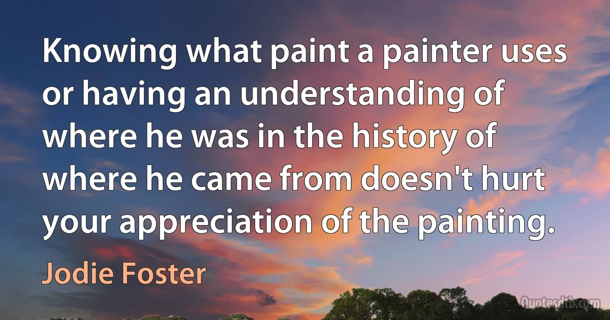 Knowing what paint a painter uses or having an understanding of where he was in the history of where he came from doesn't hurt your appreciation of the painting. (Jodie Foster)