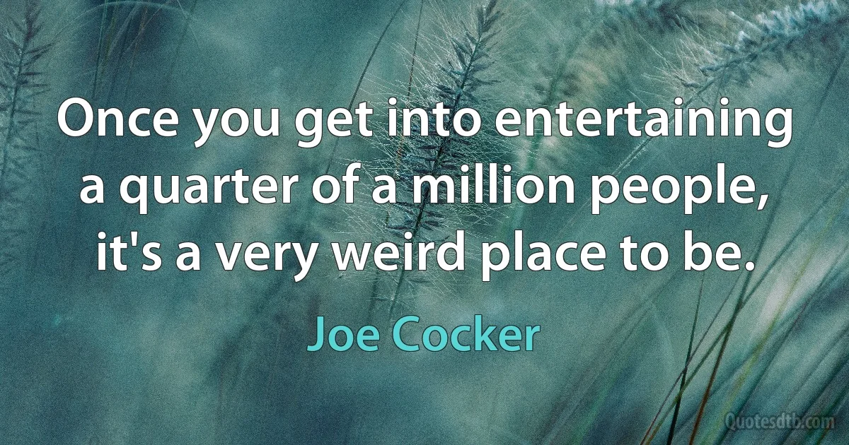 Once you get into entertaining a quarter of a million people, it's a very weird place to be. (Joe Cocker)