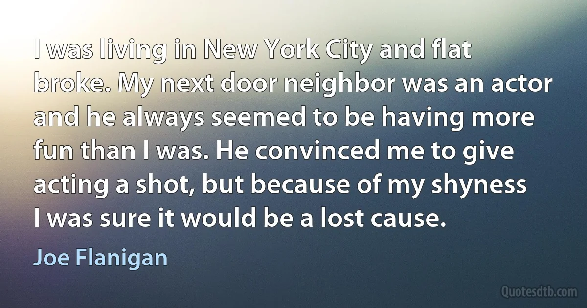 I was living in New York City and flat broke. My next door neighbor was an actor and he always seemed to be having more fun than I was. He convinced me to give acting a shot, but because of my shyness I was sure it would be a lost cause. (Joe Flanigan)