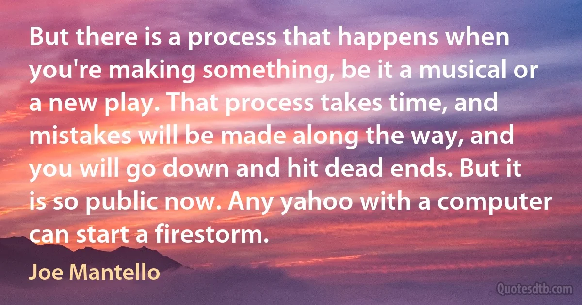 But there is a process that happens when you're making something, be it a musical or a new play. That process takes time, and mistakes will be made along the way, and you will go down and hit dead ends. But it is so public now. Any yahoo with a computer can start a firestorm. (Joe Mantello)