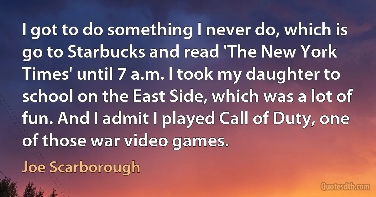 I got to do something I never do, which is go to Starbucks and read 'The New York Times' until 7 a.m. I took my daughter to school on the East Side, which was a lot of fun. And I admit I played Call of Duty, one of those war video games. (Joe Scarborough)