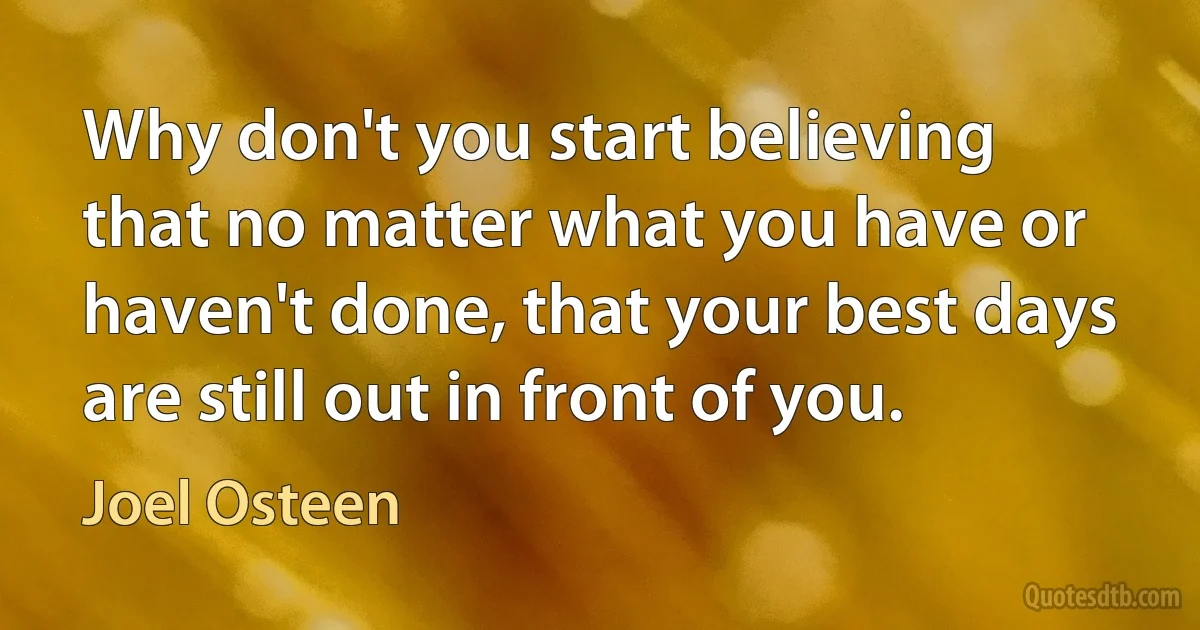 Why don't you start believing that no matter what you have or haven't done, that your best days are still out in front of you. (Joel Osteen)