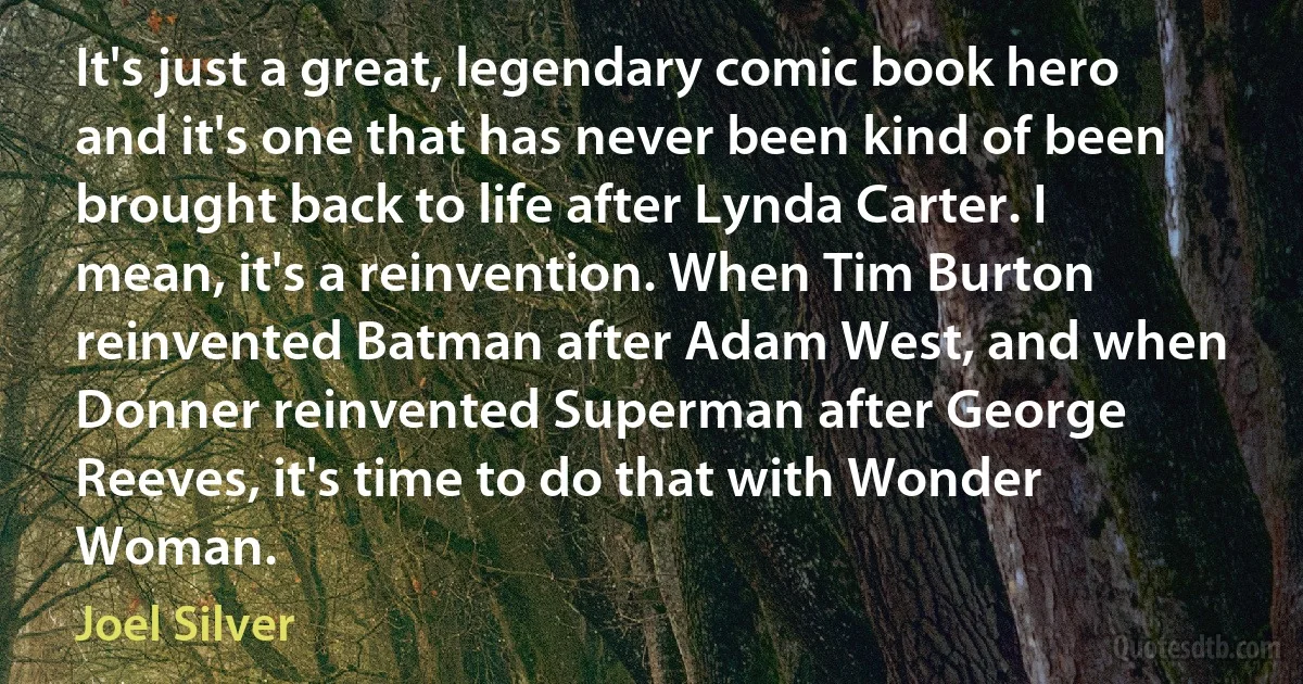 It's just a great, legendary comic book hero and it's one that has never been kind of been brought back to life after Lynda Carter. I mean, it's a reinvention. When Tim Burton reinvented Batman after Adam West, and when Donner reinvented Superman after George Reeves, it's time to do that with Wonder Woman. (Joel Silver)