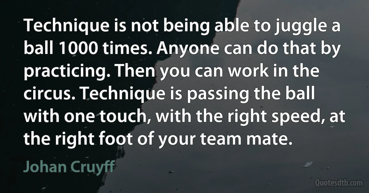 Technique is not being able to juggle a ball 1000 times. Anyone can do that by practicing. Then you can work in the circus. Technique is passing the ball with one touch, with the right speed, at the right foot of your team mate. (Johan Cruyff)