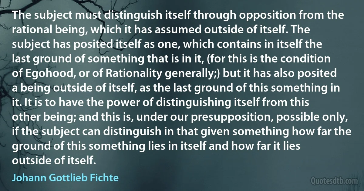 The subject must distinguish itself through opposition from the rational being, which it has assumed outside of itself. The subject has posited itself as one, which contains in itself the last ground of something that is in it, (for this is the condition of Egohood, or of Rationality generally;) but it has also posited a being outside of itself, as the last ground of this something in it. It is to have the power of distinguishing itself from this other being; and this is, under our presupposition, possible only, if the subject can distinguish in that given something how far the ground of this something lies in itself and how far it lies outside of itself. (Johann Gottlieb Fichte)