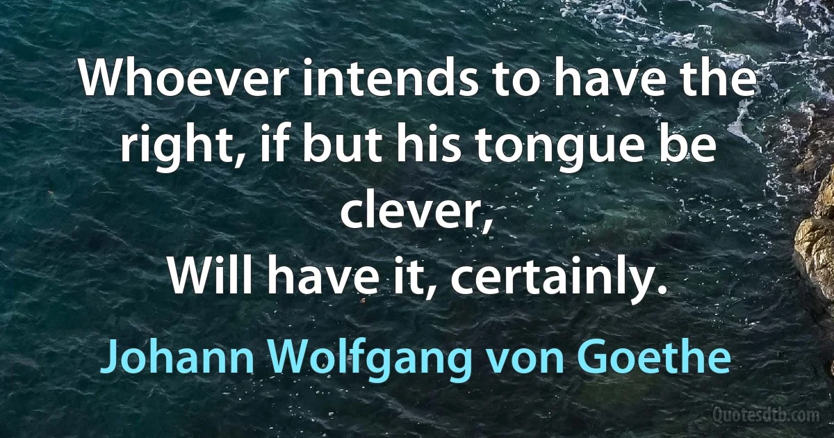 Whoever intends to have the right, if but his tongue be clever,
Will have it, certainly. (Johann Wolfgang von Goethe)