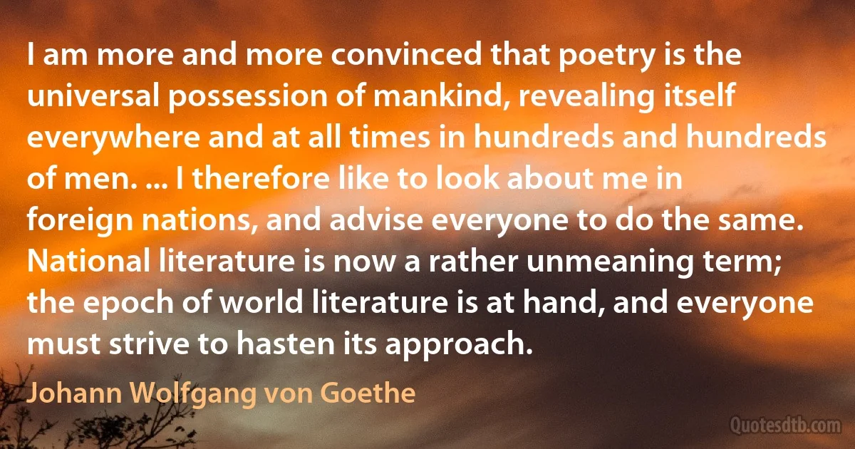 I am more and more convinced that poetry is the universal possession of mankind, revealing itself everywhere and at all times in hundreds and hundreds of men. ... I therefore like to look about me in foreign nations, and advise everyone to do the same. National literature is now a rather unmeaning term; the epoch of world literature is at hand, and everyone must strive to hasten its approach. (Johann Wolfgang von Goethe)