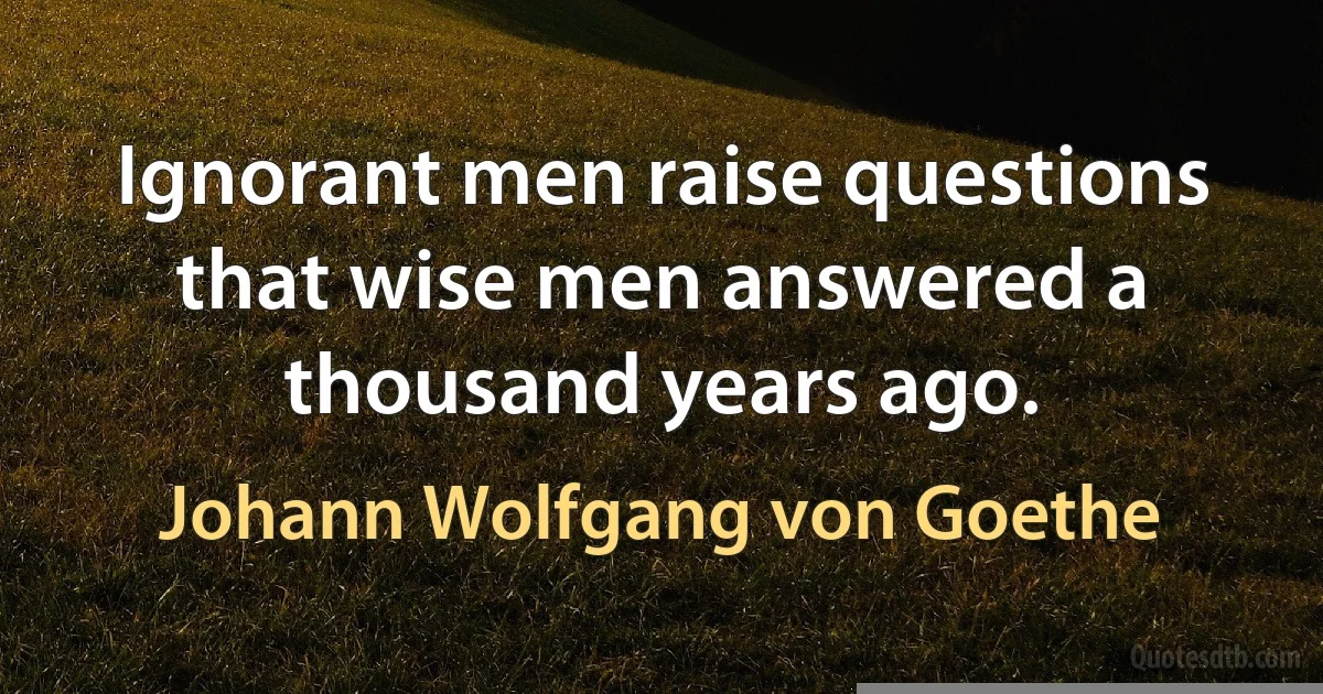 Ignorant men raise questions that wise men answered a thousand years ago. (Johann Wolfgang von Goethe)