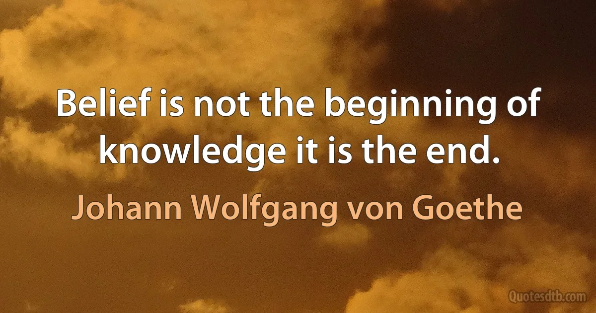 Belief is not the beginning of knowledge it is the end. (Johann Wolfgang von Goethe)