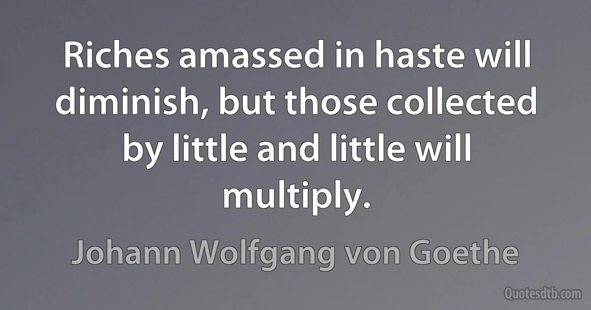 Riches amassed in haste will diminish, but those collected by little and little will multiply. (Johann Wolfgang von Goethe)