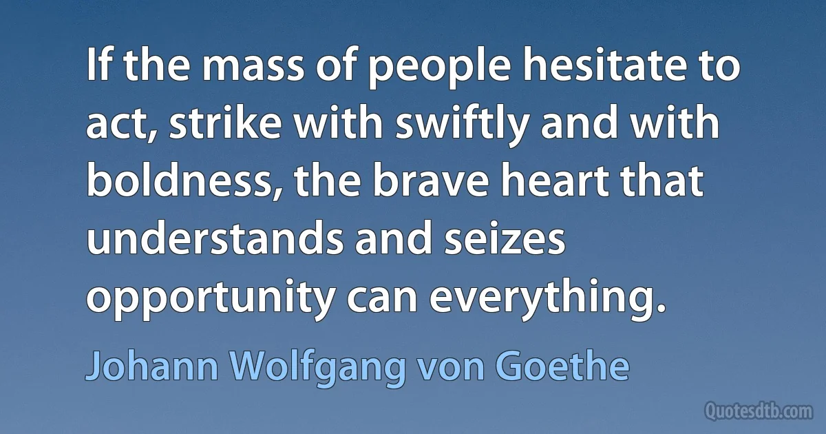 If the mass of people hesitate to act, strike with swiftly and with boldness, the brave heart that understands and seizes opportunity can everything. (Johann Wolfgang von Goethe)