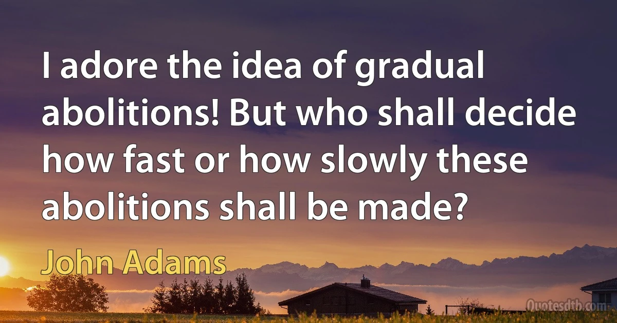 I adore the idea of gradual abolitions! But who shall decide how fast or how slowly these abolitions shall be made? (John Adams)