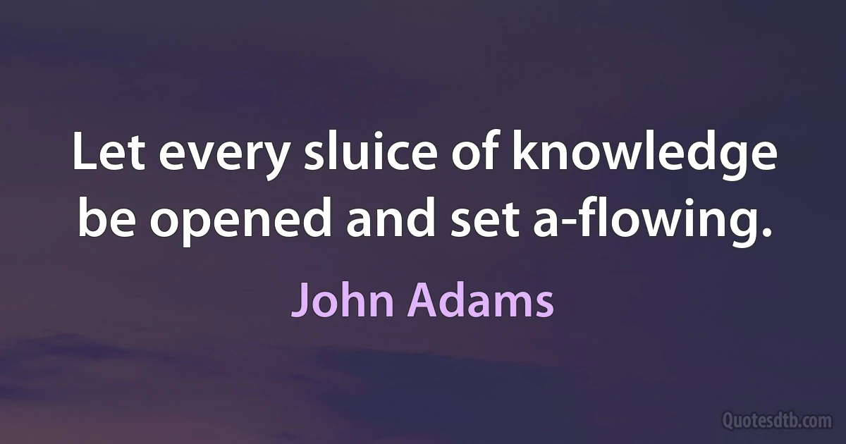 Let every sluice of knowledge be opened and set a-flowing. (John Adams)