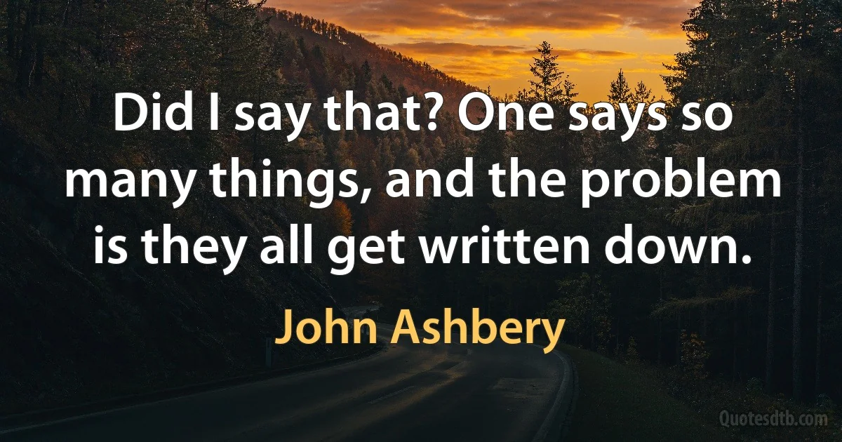 Did I say that? One says so many things, and the problem is they all get written down. (John Ashbery)