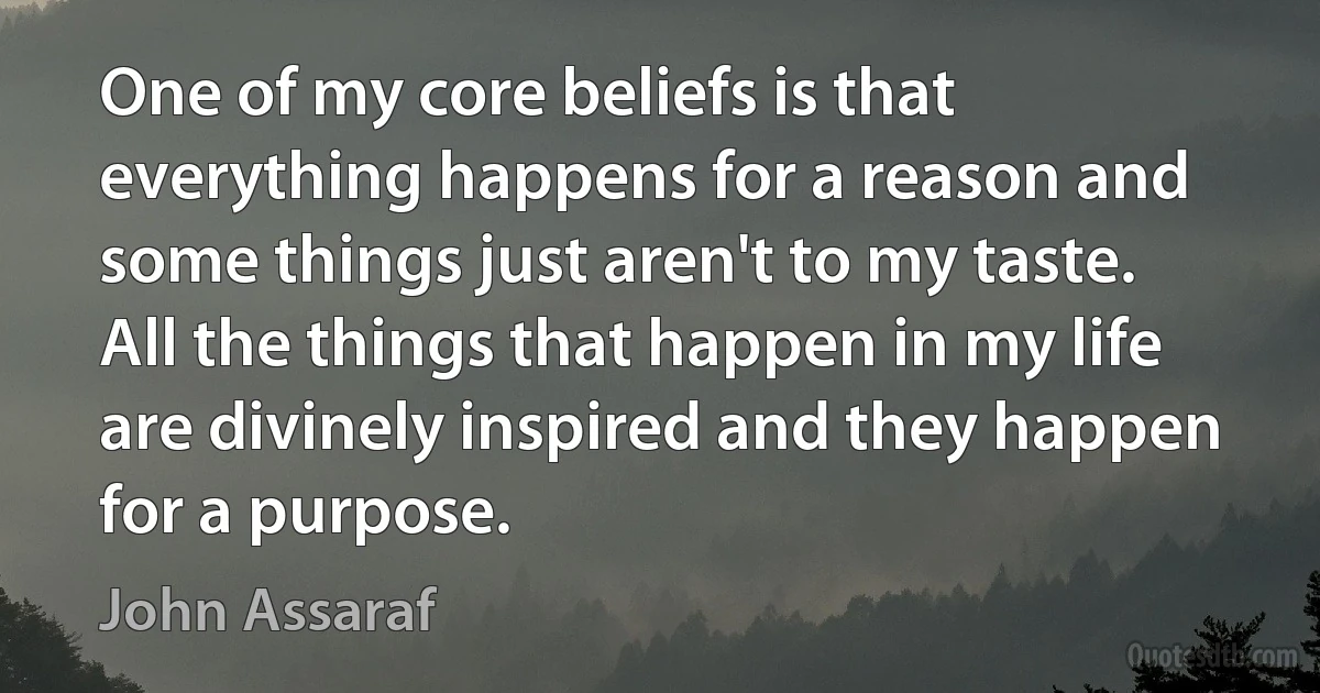 One of my core beliefs is that everything happens for a reason and some things just aren't to my taste. All the things that happen in my life are divinely inspired and they happen for a purpose. (John Assaraf)