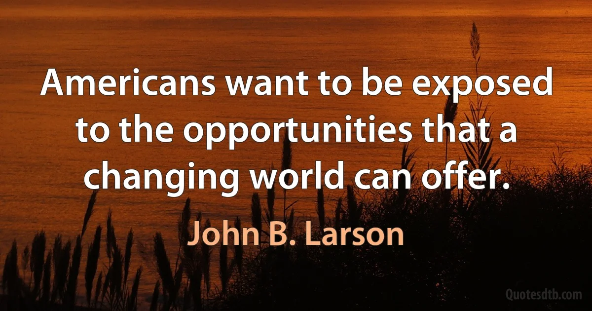 Americans want to be exposed to the opportunities that a changing world can offer. (John B. Larson)