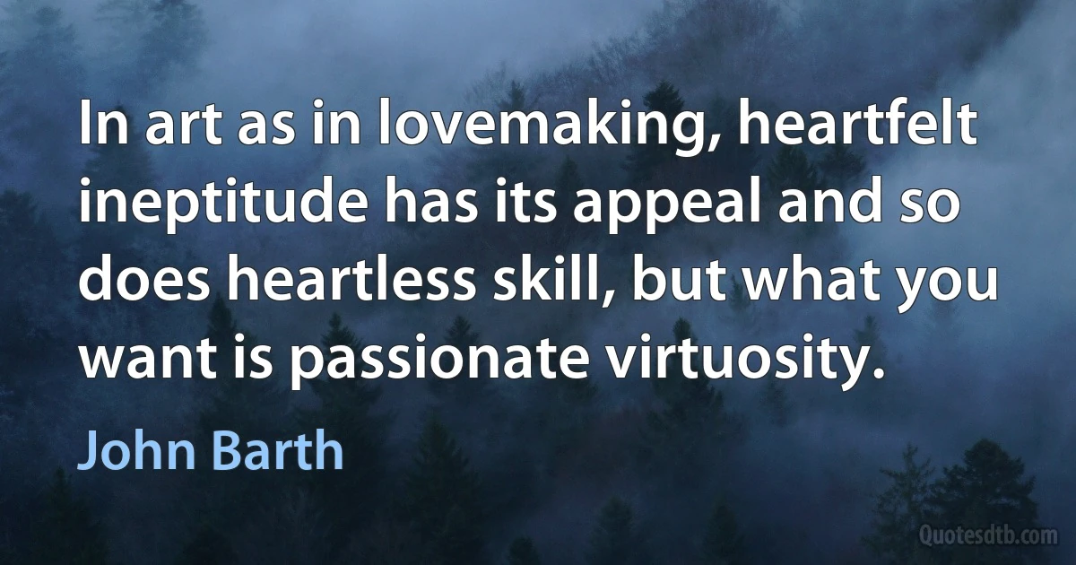 In art as in lovemaking, heartfelt ineptitude has its appeal and so does heartless skill, but what you want is passionate virtuosity. (John Barth)