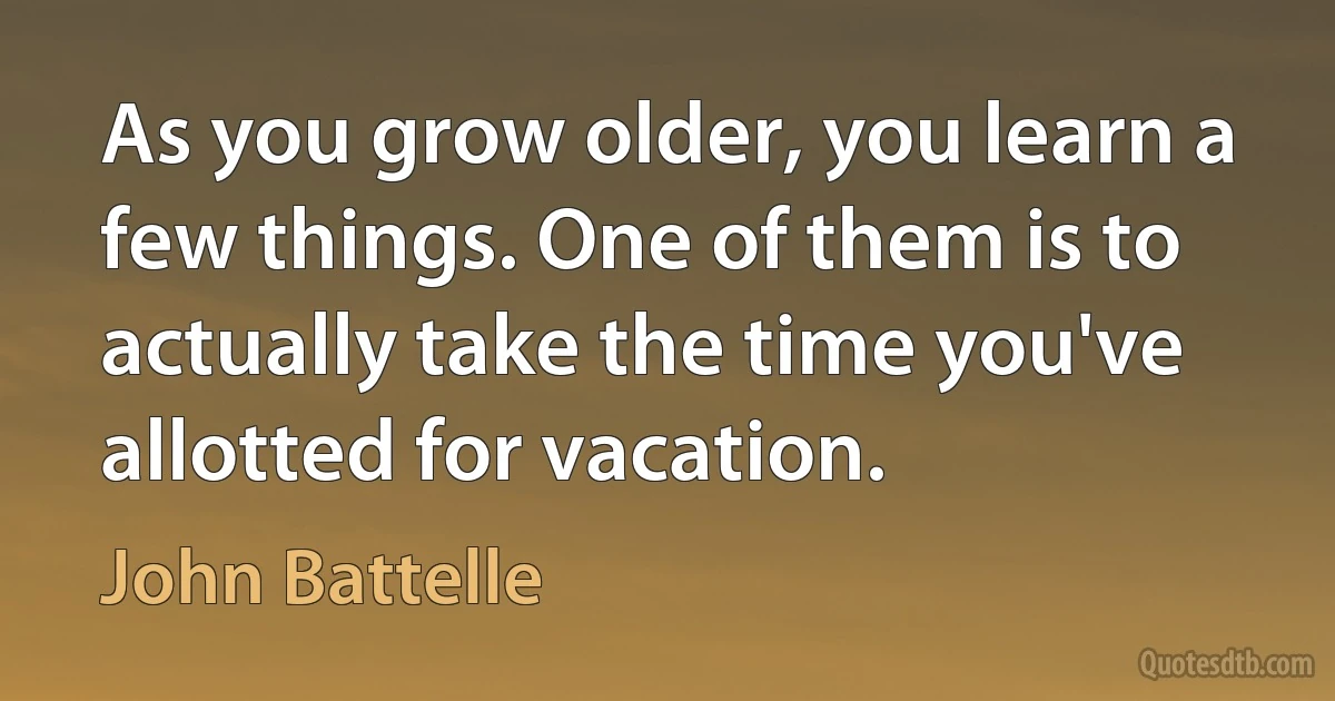 As you grow older, you learn a few things. One of them is to actually take the time you've allotted for vacation. (John Battelle)