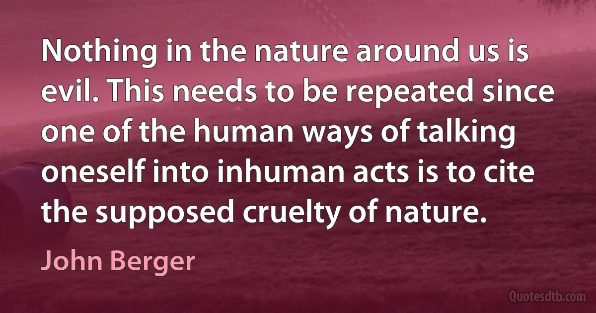 Nothing in the nature around us is evil. This needs to be repeated since one of the human ways of talking oneself into inhuman acts is to cite the supposed cruelty of nature. (John Berger)