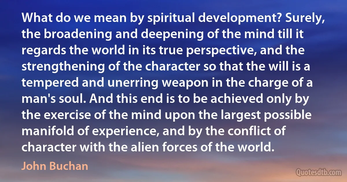 What do we mean by spiritual development? Surely, the broadening and deepening of the mind till it regards the world in its true perspective, and the strengthening of the character so that the will is a tempered and unerring weapon in the charge of a man's soul. And this end is to be achieved only by the exercise of the mind upon the largest possible manifold of experience, and by the conflict of character with the alien forces of the world. (John Buchan)