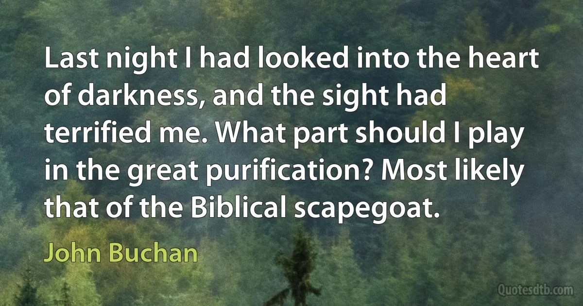 Last night I had looked into the heart of darkness, and the sight had terrified me. What part should I play in the great purification? Most likely that of the Biblical scapegoat. (John Buchan)