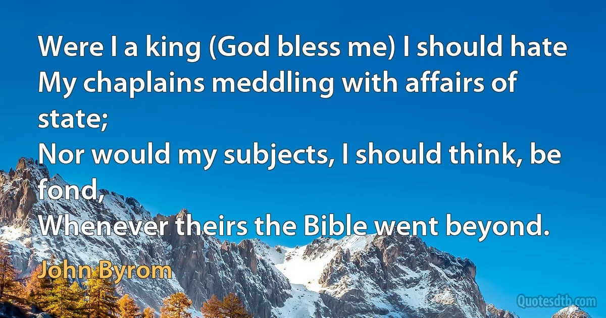 Were I a king (God bless me) I should hate
My chaplains meddling with affairs of state;
Nor would my subjects, I should think, be fond,
Whenever theirs the Bible went beyond. (John Byrom)