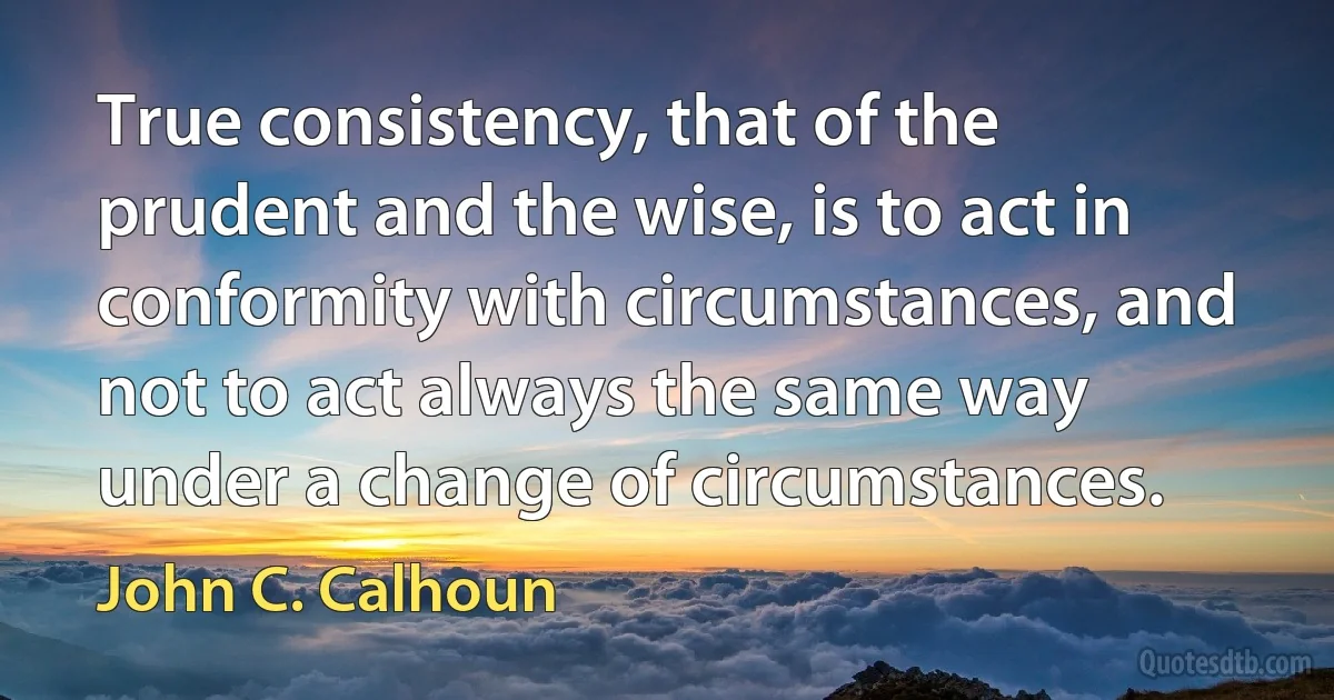 True consistency, that of the prudent and the wise, is to act in conformity with circumstances, and not to act always the same way under a change of circumstances. (John C. Calhoun)