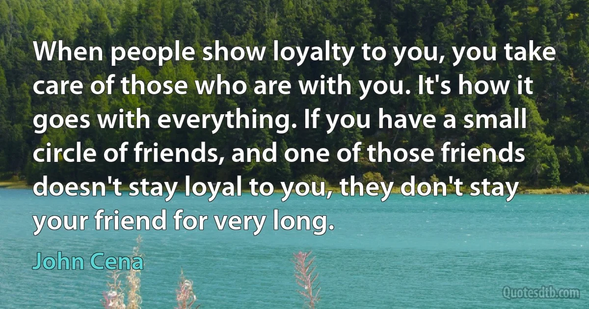 When people show loyalty to you, you take care of those who are with you. It's how it goes with everything. If you have a small circle of friends, and one of those friends doesn't stay loyal to you, they don't stay your friend for very long. (John Cena)